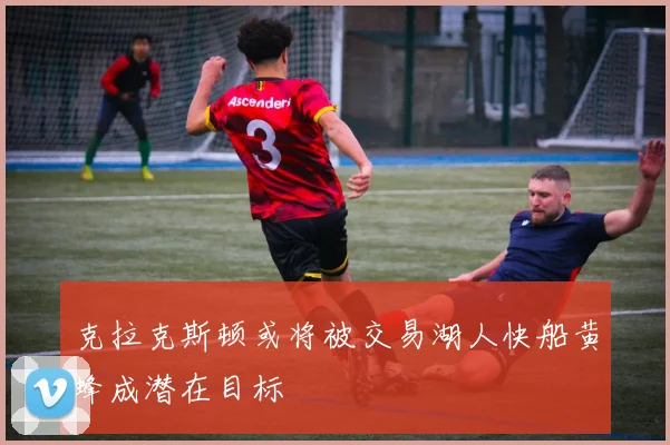 克拉克斯顿或将被交易湖人快船黄蜂成潜在目标