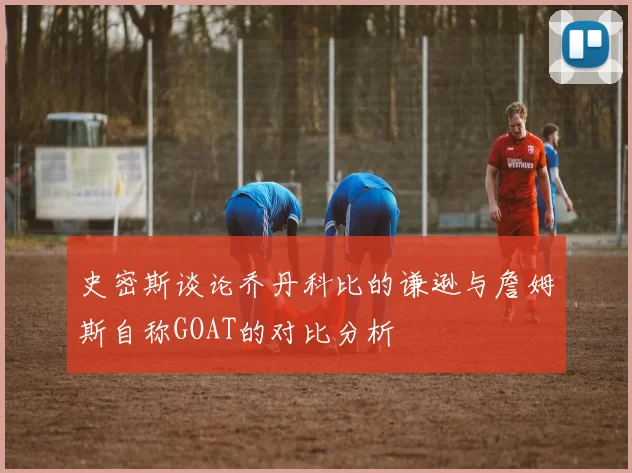 史密斯谈论乔丹科比的谦逊与詹姆斯自称GOAT的对比分析