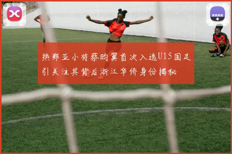 热那亚小将蔡昀翼首次入选U15国足引关注其背后浙江华侨身份揭秘