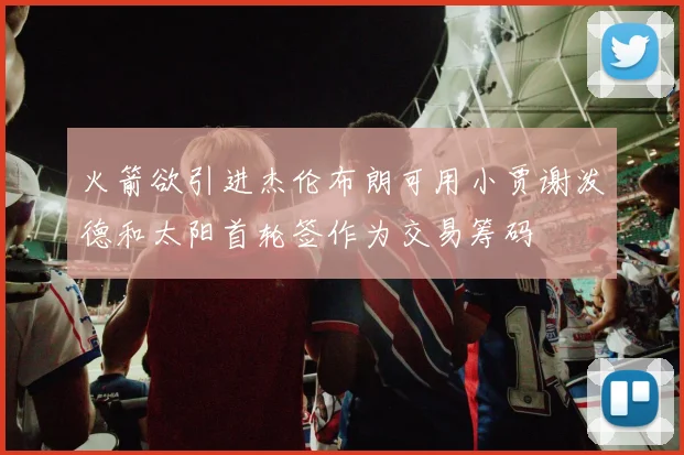 火箭欲引进杰伦布朗可用小贾谢泼德和太阳首轮签作为交易筹码
