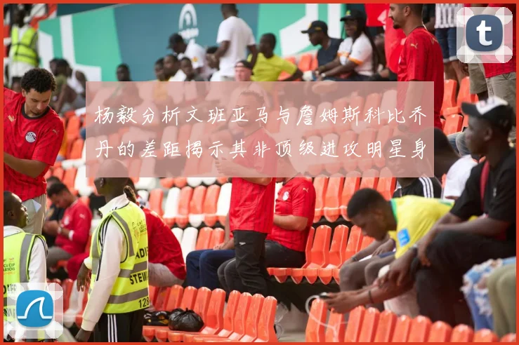 杨毅分析文班亚马与詹姆斯科比乔丹的差距揭示其非顶级进攻明星身份
