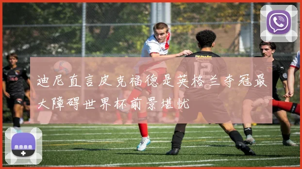 迪尼直言皮克福德是英格兰夺冠最大障碍世界杯前景堪忧