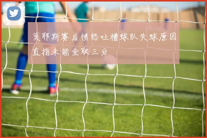 莫耶斯赛后愤怒吐槽球队失球原因直指未能全取三分