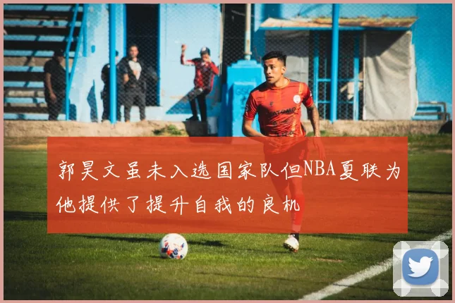 郭昊文虽未入选国家队但NBA夏联为他提供了提升自我的良机