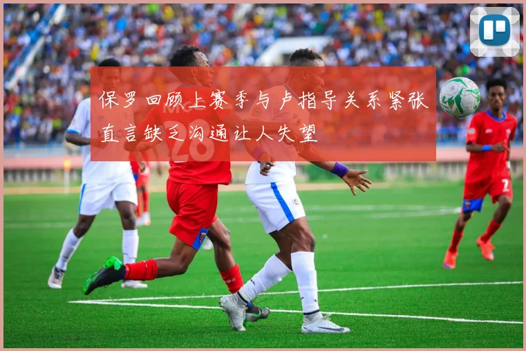 保罗回顾上赛季与卢指导关系紧张直言缺乏沟通让人失望