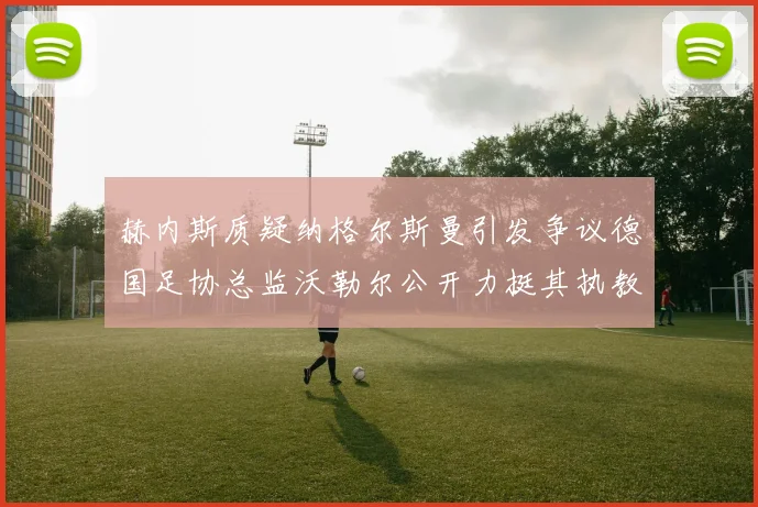 赫内斯质疑纳格尔斯曼引发争议德国足协总监沃勒尔公开力挺其执教表现