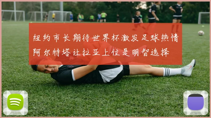 纽约市长期待世界杯激发足球热情阿尔特塔让拉亚上位是明智选择