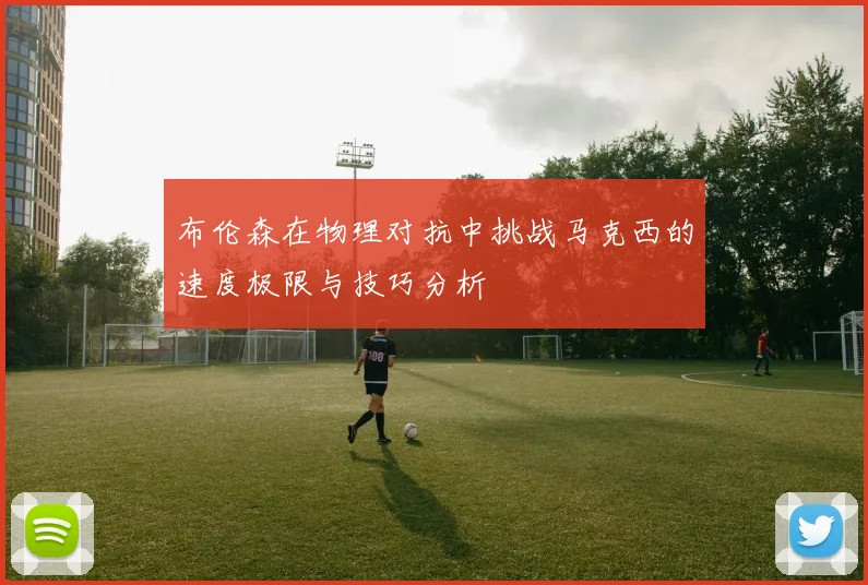 布伦森在物理对抗中挑战马克西的速度极限与技巧分析