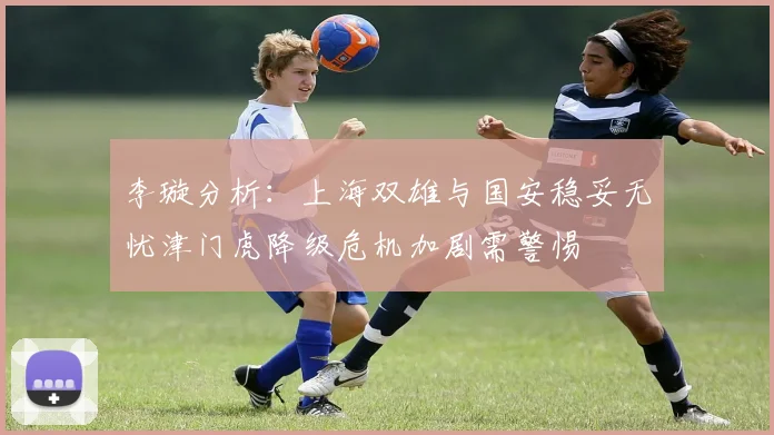 李璇分析：上海双雄与国安稳妥无忧津门虎降级危机加剧需警惕