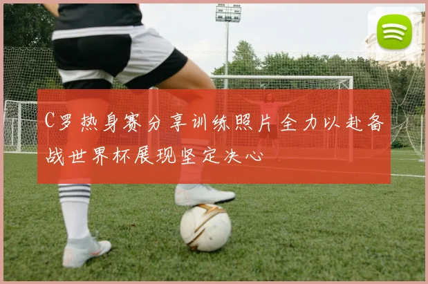 C罗热身赛分享训练照片全力以赴备战世界杯展现坚定决心
