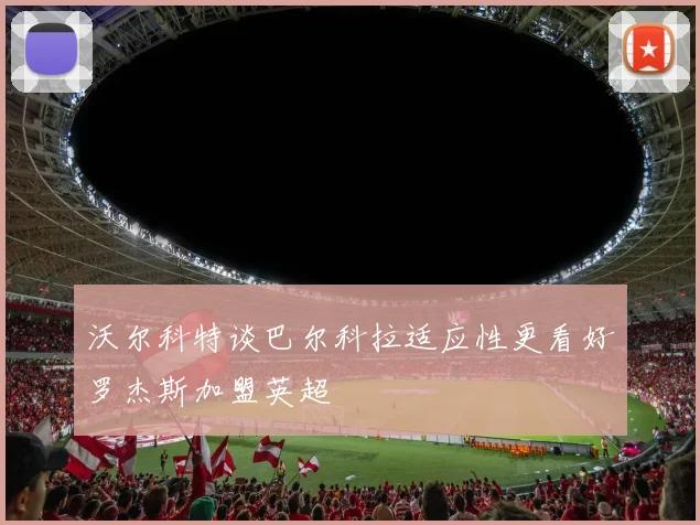 沃尔科特谈巴尔科拉适应性更看好罗杰斯加盟英超