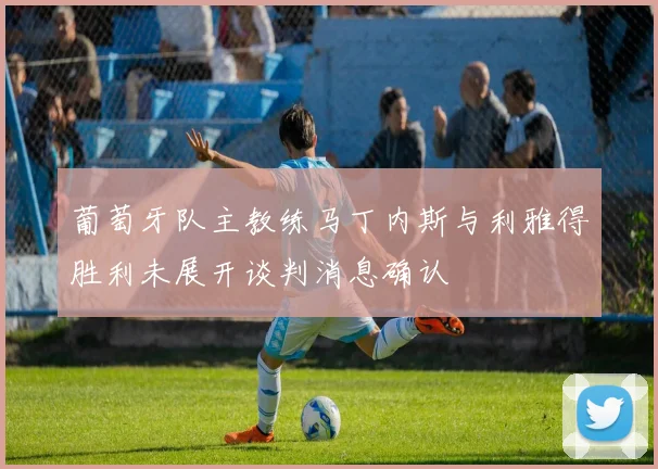 葡萄牙队主教练马丁内斯与利雅得胜利未展开谈判消息确认