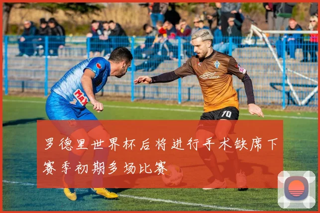 罗德里世界杯后将进行手术缺席下赛季初期多场比赛