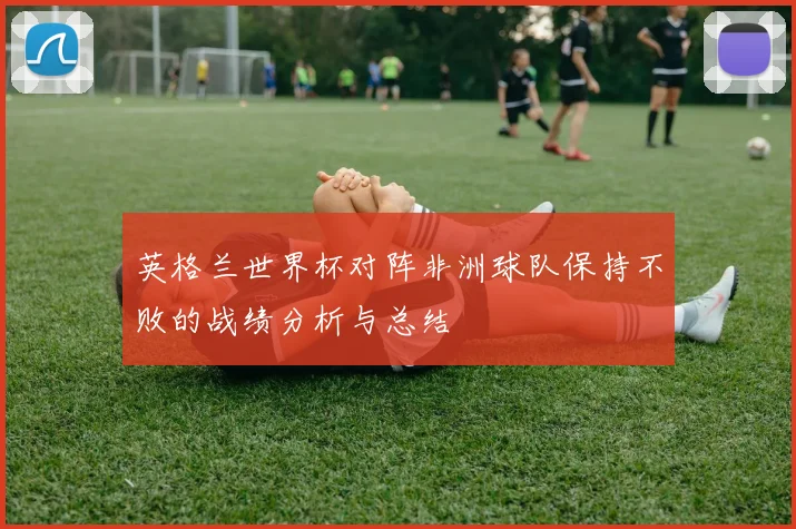 英格兰世界杯对阵非洲球队保持不败的战绩分析与总结