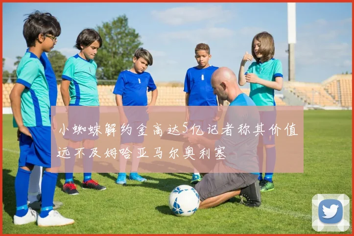 小蜘蛛解约金高达5亿记者称其价值远不及姆哈亚马尔奥利塞