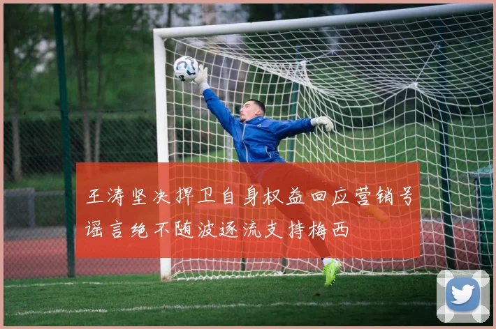 王涛坚决捍卫自身权益回应营销号谣言绝不随波逐流支持梅西