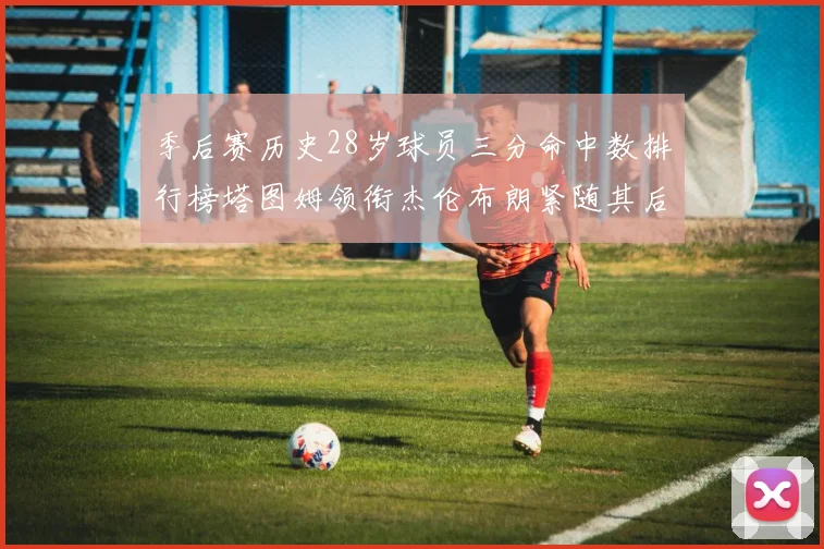 季后赛历史28岁球员三分命中数排行榜塔图姆领衔杰伦布朗紧随其后