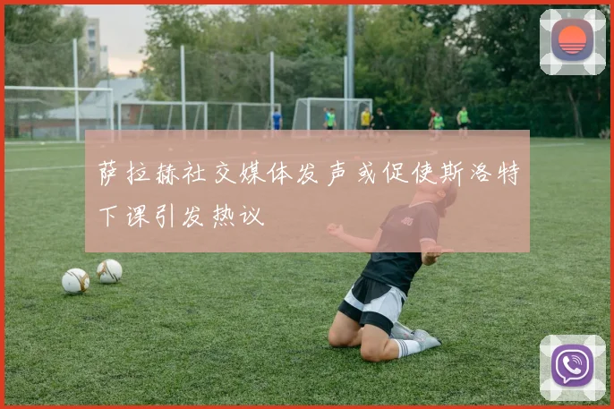 萨拉赫社交媒体发声或促使斯洛特下课引发热议