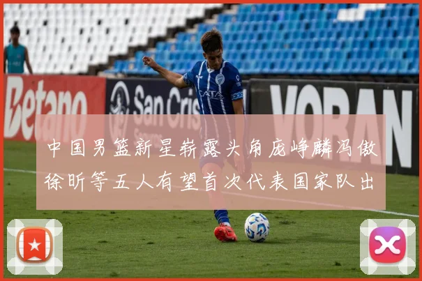 中国男篮新星崭露头角庞峥麟冯傲徐昕等五人有望首次代表国家队出战