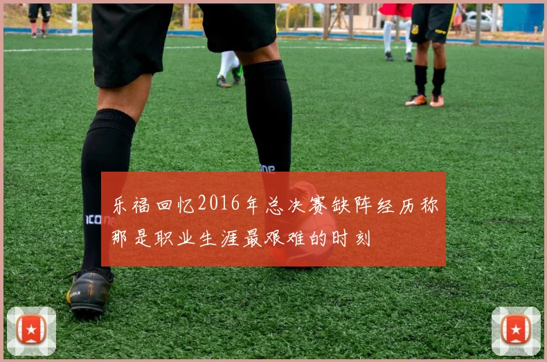 乐福回忆2016年总决赛缺阵经历称那是职业生涯最艰难的时刻