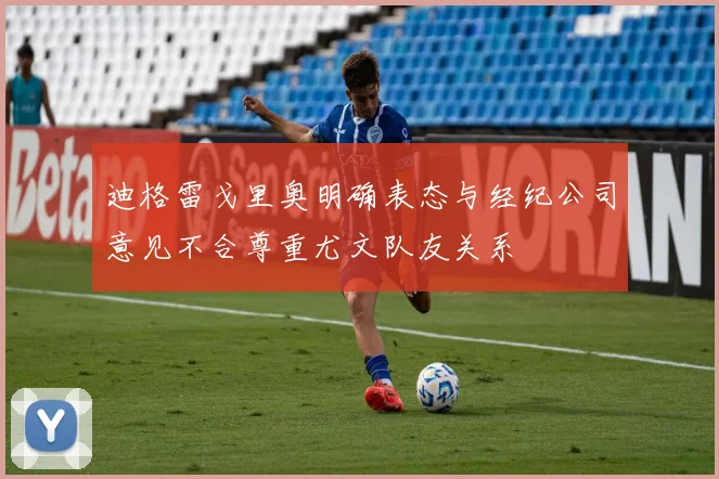 迪格雷戈里奥明确表态与经纪公司意见不合尊重尤文队友关系